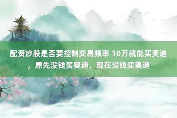 配资炒股是否要控制交易频率 10万就能买奥迪，原先没钱买奥迪，现在没钱买奥迪