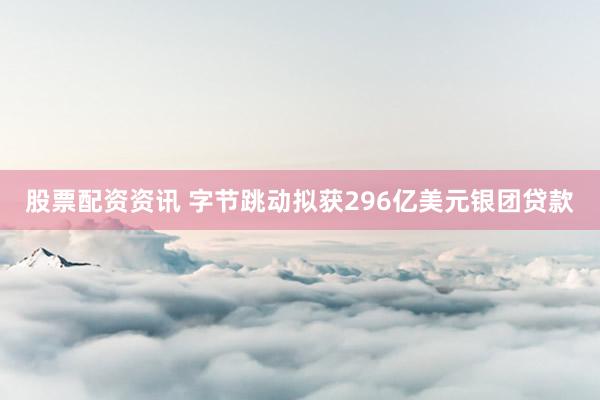 股票配资资讯 字节跳动拟获296亿美元银团贷款