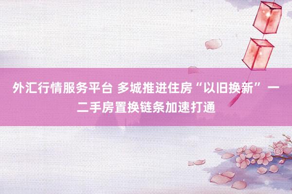 外汇行情服务平台 多城推进住房“以旧换新” 一二手房置换链条加速打通