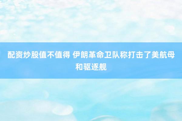 配资炒股值不值得 伊朗革命卫队称打击了美航母和驱逐舰