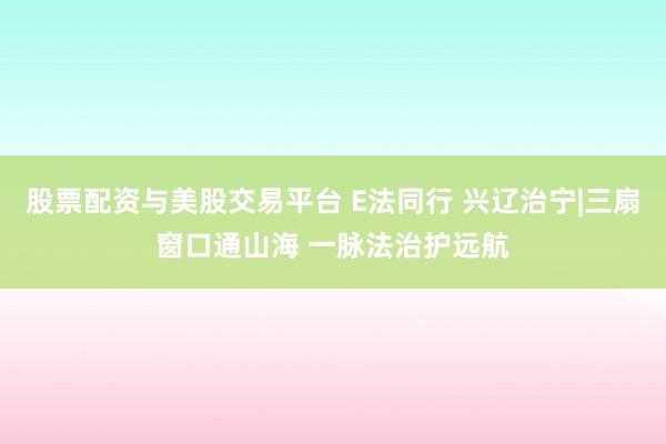 股票配资与美股交易平台 E法同行 兴辽治宁|三扇窗口通山海 一脉法治护远航