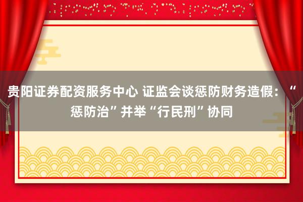 贵阳证券配资服务中心 证监会谈惩防财务造假：“惩防治”并举“行民刑”协同