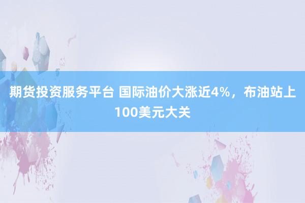 期货投资服务平台 国际油价大涨近4%,布油站上100美元大关