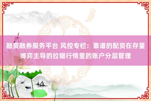 融资融券服务平台 风控专栏：靠谱的配资在存量博弈主导的拉锯行情里的账户分层管理