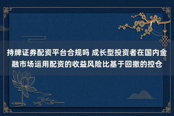 持牌证券配资平台合规吗 成长型投资者在国内金融市场运用配资的收益风险比基于回撤的控仓