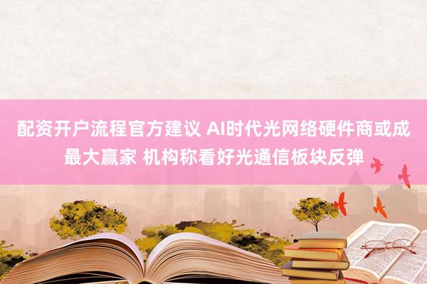 配资开户流程官方建议 AI时代光网络硬件商或成最大赢家 机构称看好光通信板块反弹
