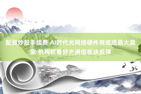 配资炒股手续费 AI时代光网络硬件商或成最大赢家 机构称看好光通信板块反弹