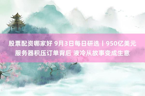 股票配资哪家好 9月3日每日研选丨950亿美元服务器积压订单背后 液冷从故事变成生意