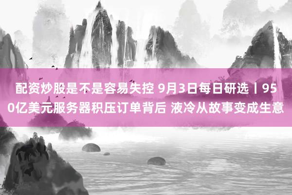 配资炒股是不是容易失控 9月3日每日研选丨950亿美元服务器积压订单背后 液冷从故事变成生意
