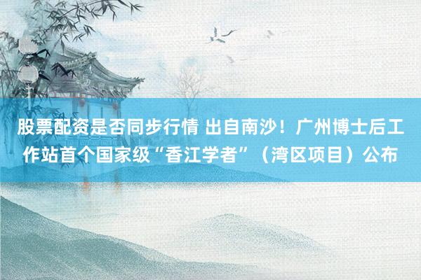 股票配资是否同步行情 出自南沙！广州博士后工作站首个国家级“香江学者”（湾区项目）公布