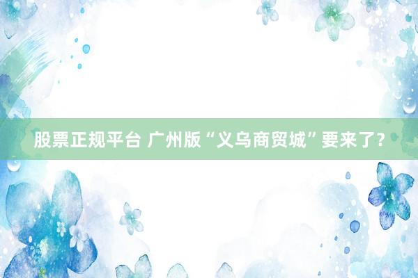 股票正规平台 广州版“义乌商贸城”要来了？