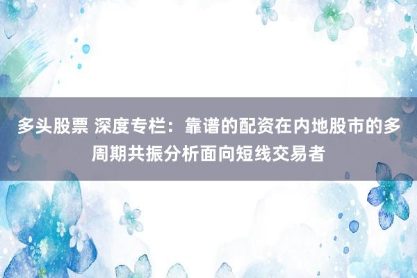 多头股票 深度专栏：靠谱的配资在内地股市的多周期共振分析面向短线交易者