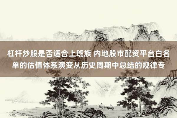 杠杆炒股是否适合上班族 内地股市配资平台白名单的估值体系演变从历史周期中总结的规律专