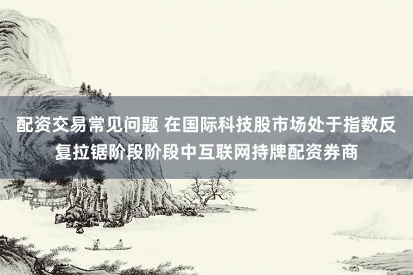 配资交易常见问题 在国际科技股市场处于指数反复拉锯阶段阶段中互联网持牌配资券商