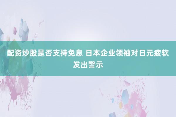 配资炒股是否支持免息 日本企业领袖对日元疲软发出警示
