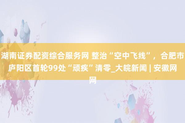 湖南证券配资综合服务网 整治“空中飞线”，合肥市庐阳区首轮99处“顽疾”清零_大皖新闻 | 安徽网