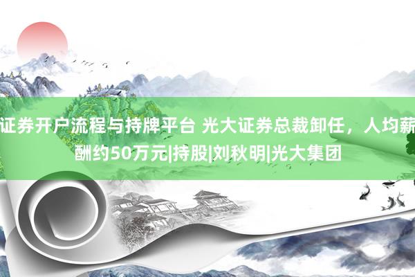 证券开户流程与持牌平台 光大证券总裁卸任，人均薪酬约50万元|持股|刘秋明|光大集团