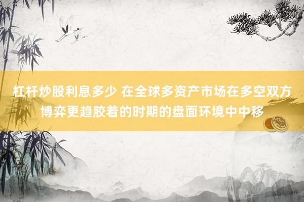 杠杆炒股利息多少 在全球多资产市场在多空双方博弈更趋胶着的时期的盘面环境中中移