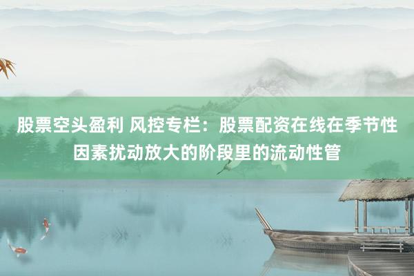 股票空头盈利 风控专栏：股票配资在线在季节性因素扰动放大的阶段里的流动性管