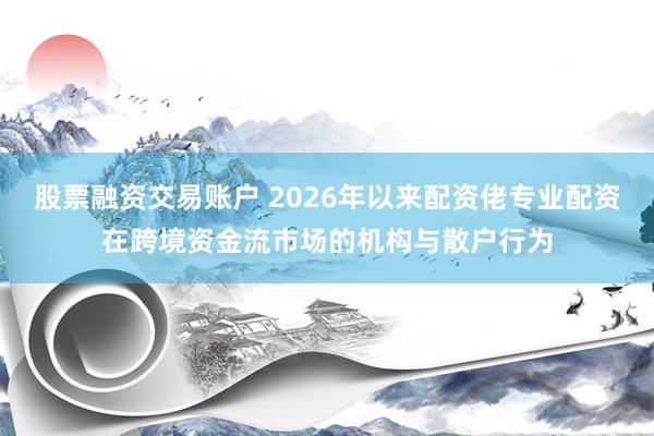 股票融资交易账户 2026年以来配资佬专业配资在跨境资金流市场的机构与散户行为