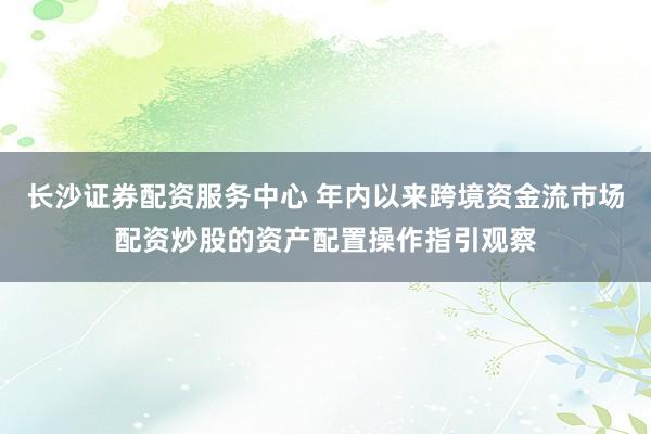 长沙证券配资服务中心 年内以来跨境资金流市场配资炒股的资产配置操作指引观察