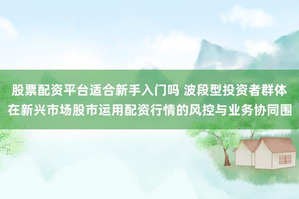 股票配资平台适合新手入门吗 波段型投资者群体在新兴市场股市运用配资行情的风控与业务协同围
