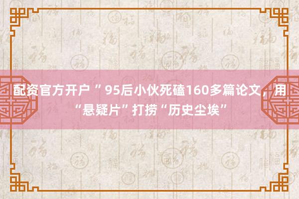 配资官方开户 ”95后小伙死磕160多篇论文，用“悬疑片”打捞“历史尘埃”