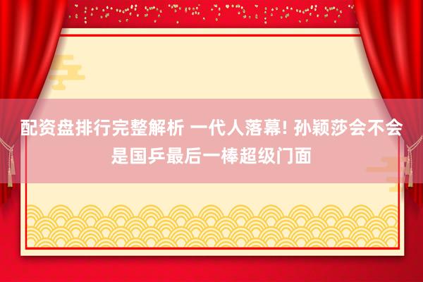 配资盘排行完整解析 一代人落幕! 孙颖莎会不会是国乒最后一棒超级门面