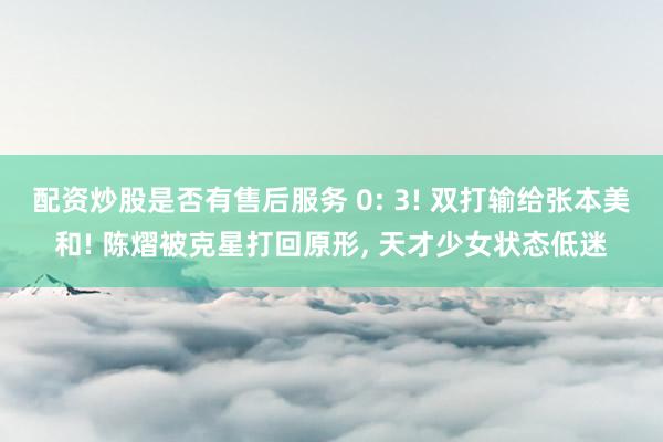 配资炒股是否有售后服务 0: 3! 双打输给张本美和! 陈熠被克星打回原形, 天才少女状态低迷