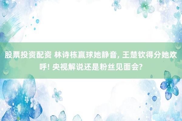 股票投资配资 林诗栋赢球她静音, 王楚钦得分她欢呼! 央视解说还是粉丝见面会?