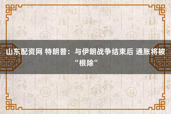 山东配资网 特朗普：与伊朗战争结束后 通胀将被“根除”