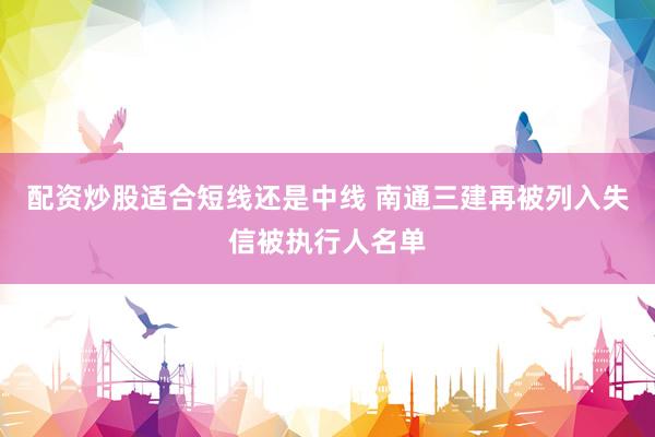 配资炒股适合短线还是中线 南通三建再被列入失信被执行人名单