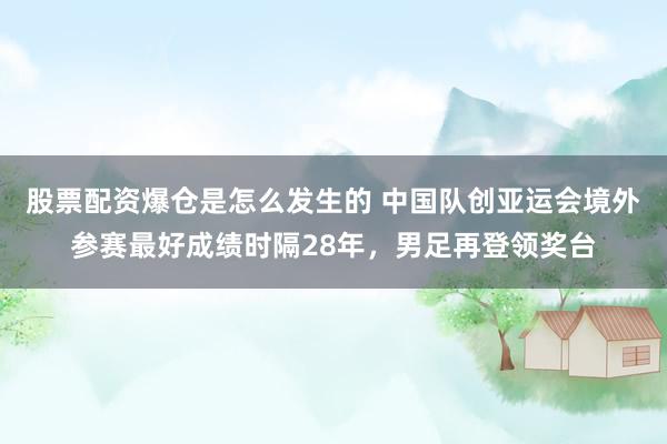 股票配资爆仓是怎么发生的 中国队创亚运会境外参赛最好成绩时隔28年，男足再登领奖台