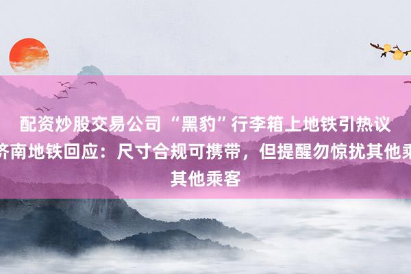 配资炒股交易公司 “黑豹”行李箱上地铁引热议，济南地铁回应：尺寸合规可携带，但提醒勿惊扰其他乘客