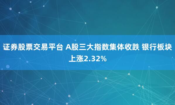 证券股票交易平台 A股三大指数集体收跌 银行板块上涨2.32%