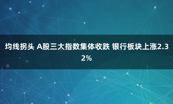 均线拐头 A股三大指数集体收跌 银行板块上涨2.32%