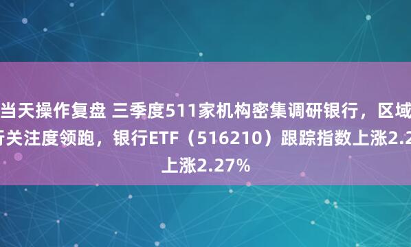 当天操作复盘 三季度511家机构密集调研银行，区域银行关注度领跑，银行ETF（516210）跟踪指数上涨2.27%