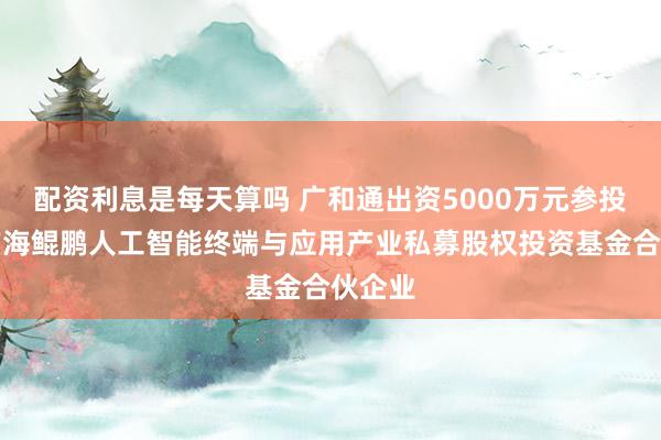 配资利息是每天算吗 广和通出资5000万元参投深圳前海鲲鹏人工智能终端与应用产业私募股权投资基金合伙企业