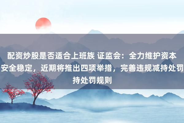 配资炒股是否适合上班族 证监会：全力维护资本市场安全稳定，近期将推出四项举措，完善违规减持处罚规则
