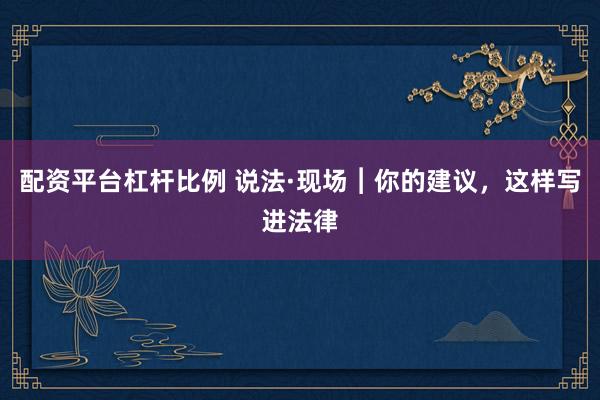 配资平台杠杆比例 说法·现场︱你的建议，这样写进法律