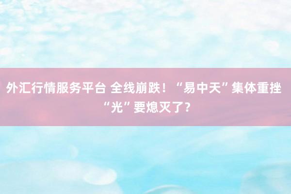 外汇行情服务平台 全线崩跌!“易中天”集体重挫 “光”要熄灭了?