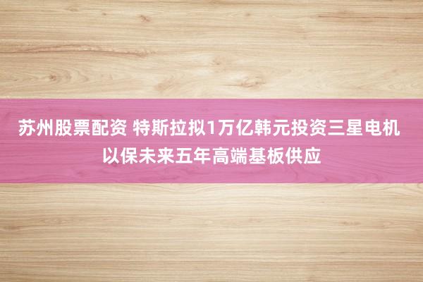 苏州股票配资 特斯拉拟1万亿韩元投资三星电机 以保未来五年高端基板供应