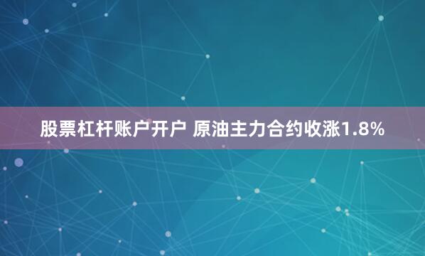 股票杠杆账户开户 原油主力合约收涨1.8%