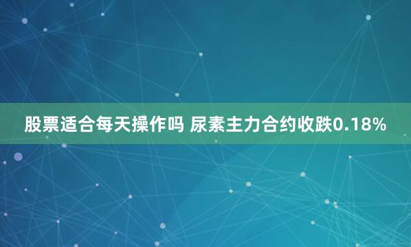 股票适合每天操作吗 尿素主力合约收跌0.18%