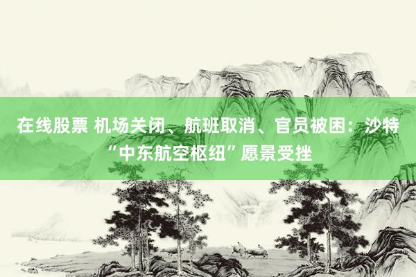 在线股票 机场关闭、航班取消、官员被困：沙特“中东航空枢纽”愿景受挫