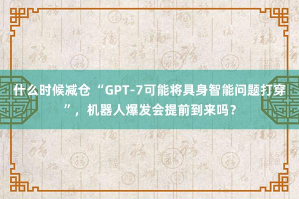 什么时候减仓 “GPT-7可能将具身智能问题打穿”，机器人爆发会提前到来吗？