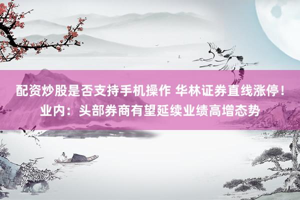 配资炒股是否支持手机操作 华林证券直线涨停!业内:头部券商有望延续业绩高增态势