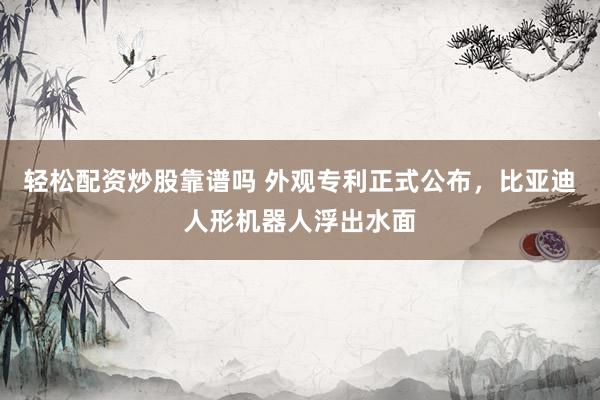 轻松配资炒股靠谱吗 外观专利正式公布,比亚迪人形机器人浮出水面
