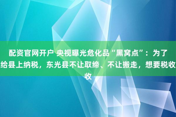 配资官网开户 央视曝光危化品“黑窝点”：为了给县上纳税，东光县不让取缔、不让搬走，想要税收