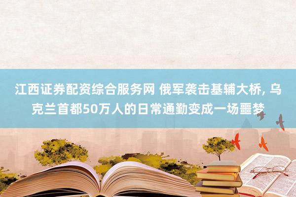 江西证券配资综合服务网 俄军袭击基辅大桥, 乌克兰首都50万人的日常通勤变成一场噩梦